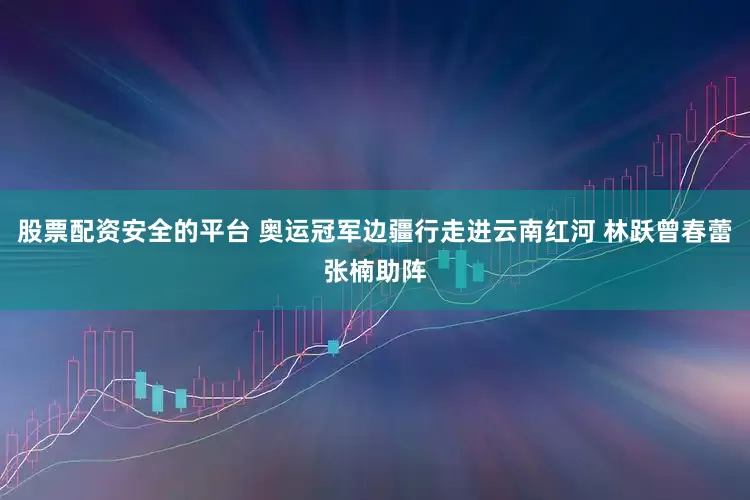 股票配资安全的平台 奥运冠军边疆行走进云南红河 林跃曾春蕾张楠助阵