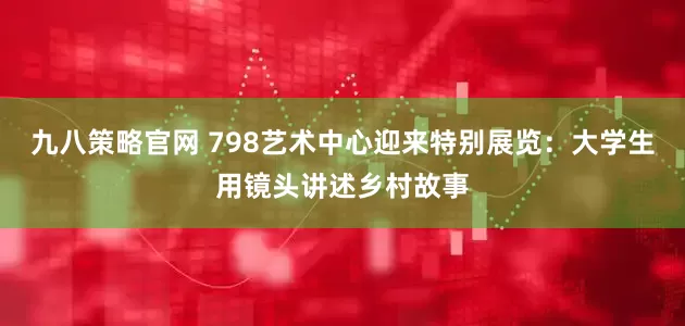 九八策略官网 798艺术中心迎来特别展览：大学生用镜头讲述乡村故事