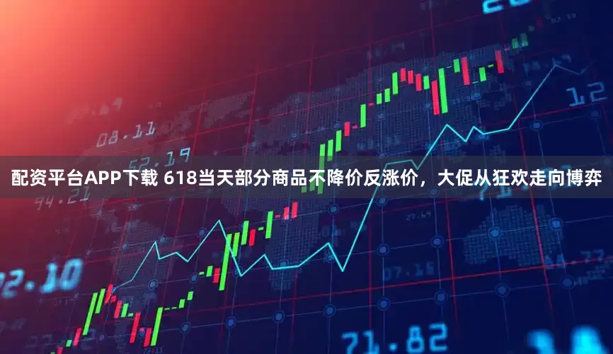 配资平台APP下载 618当天部分商品不降价反涨价，大促从狂欢走向博弈