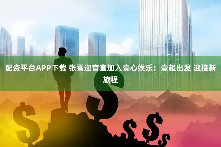 配资平台APP下载 张雪迎官宣加入壹心娱乐：壹起出发 迎接新旅程
