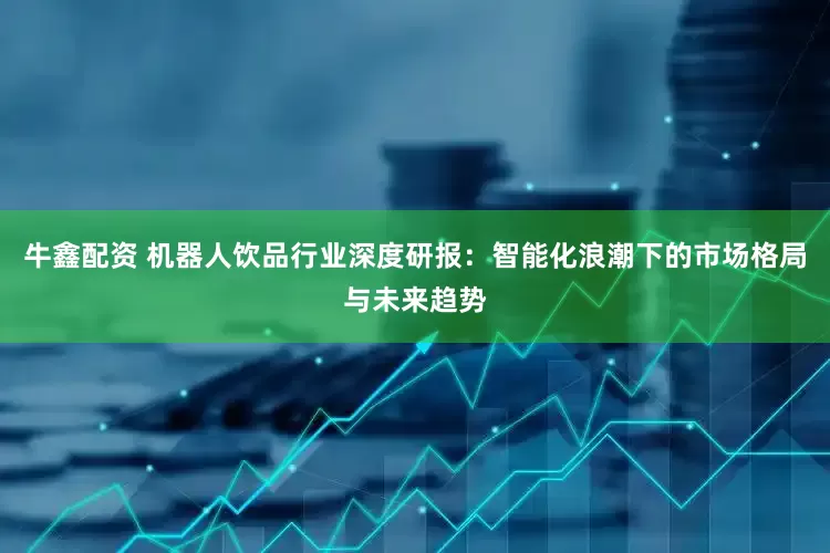牛鑫配资 机器人饮品行业深度研报：智能化浪潮下的市场格局与未来趋势
