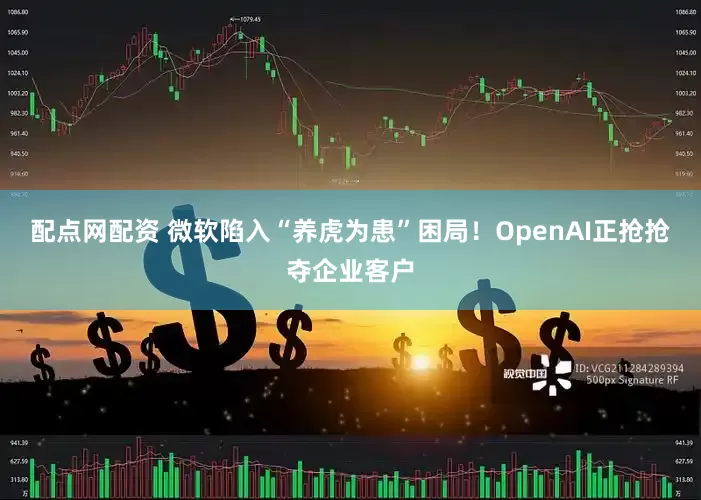 配点网配资 微软陷入“养虎为患”困局！OpenAI正抢抢夺企业客户