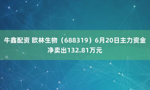 牛鑫配资 欧林生物（688319）6月20日主力资金净卖出132.81万元