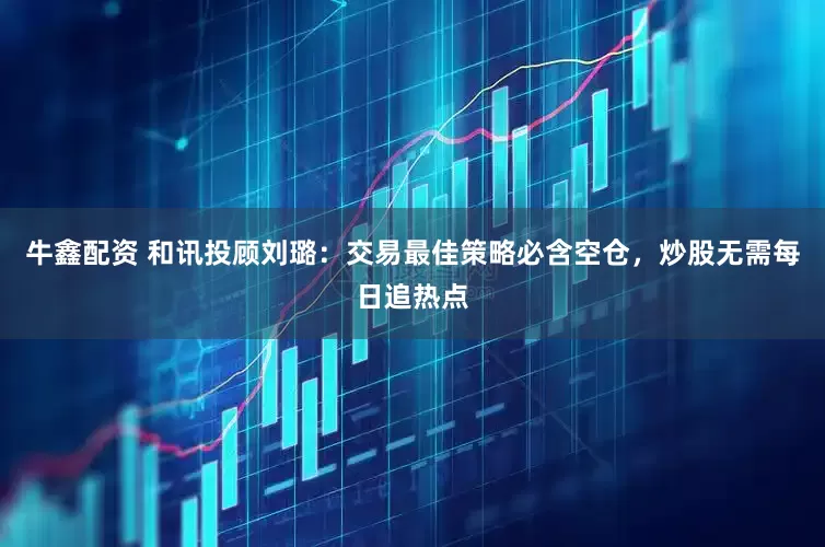 牛鑫配资 和讯投顾刘璐：交易最佳策略必含空仓，炒股无需每日追热点