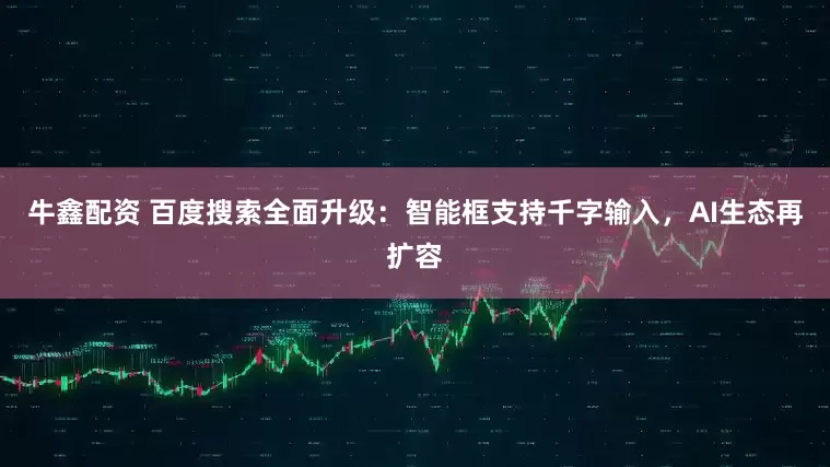 牛鑫配资 百度搜索全面升级：智能框支持千字输入，AI生态再扩容
