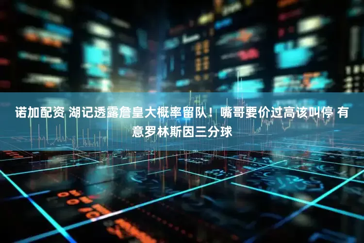诺加配资 湖记透露詹皇大概率留队！嘴哥要价过高该叫停 有意罗林斯因三分球