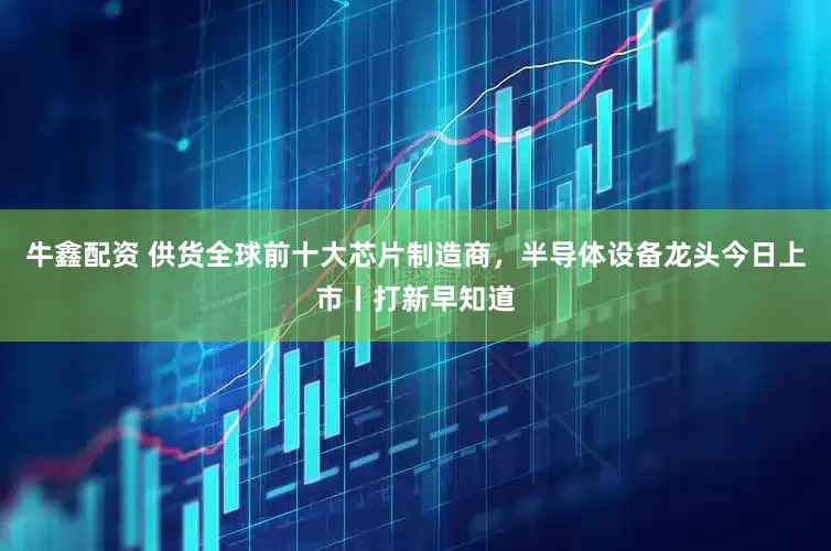 牛鑫配资 供货全球前十大芯片制造商，半导体设备龙头今日上市丨打新早知道