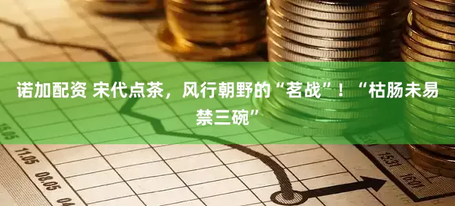 诺加配资 宋代点茶，风行朝野的“茗战”！“枯肠未易禁三碗”