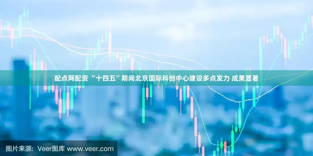 配点网配资 “十四五”期间北京国际科创中心建设多点发力 成果显著