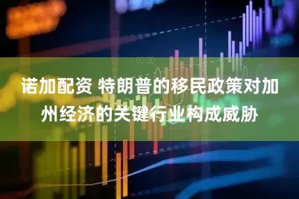 诺加配资 特朗普的移民政策对加州经济的关键行业构成威胁