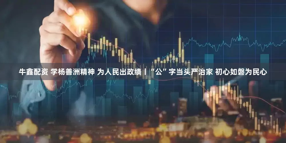 牛鑫配资 学杨善洲精神 为人民出政绩丨“公”字当头严治家 初心如磐为民心